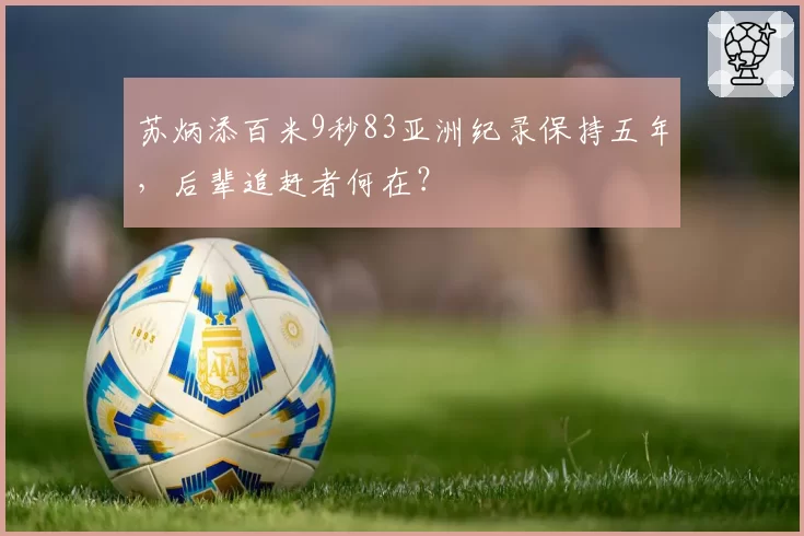 苏炳添百米9秒83亚洲纪录保持五年,后辈追赶者何在?
