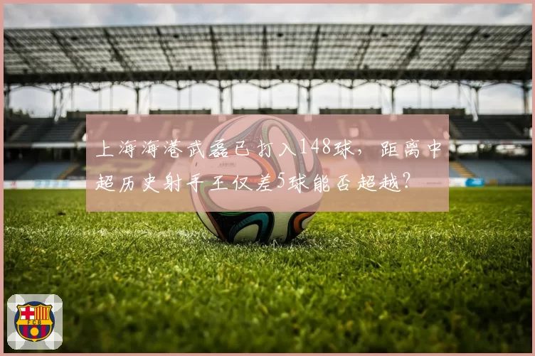 上海海港武磊已打入148球,距离中超历史射手王仅差5球能否超越?
