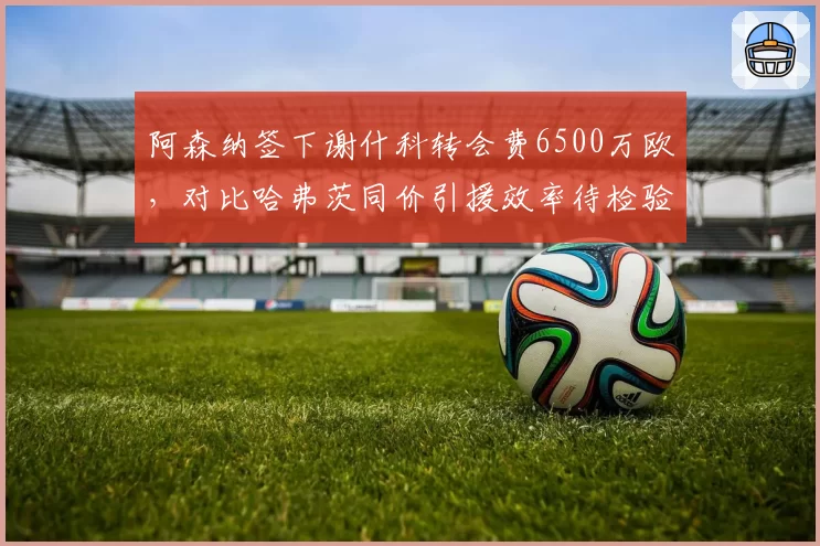 阿森纳签下谢什科转会费6500万欧，对比哈弗茨同价引援效率待检验