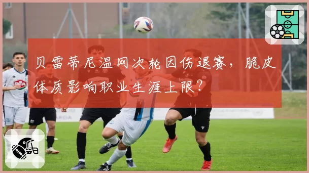 贝雷蒂尼温网次轮因伤退赛，脆皮体质影响职业生涯上限？