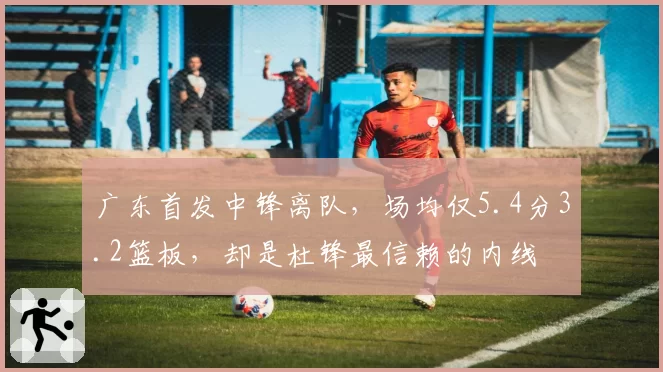 广东首发中锋离队，场均仅5.4分3.2篮板，却是杜锋最信赖的内线