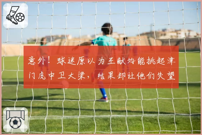 意外!球迷原以为王献均能挑起津门虎中卫大梁,结果却让他们失望