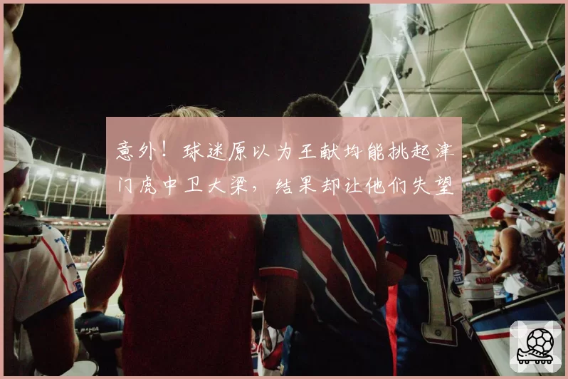 意外！球迷原以为王献均能挑起津门虎中卫大梁，结果却让他们失望