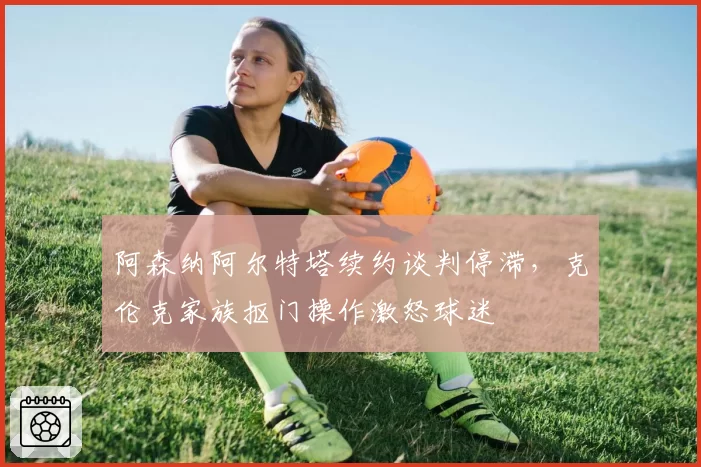 阿森纳阿尔特塔续约谈判停滞，克伦克家族抠门操作激怒球迷