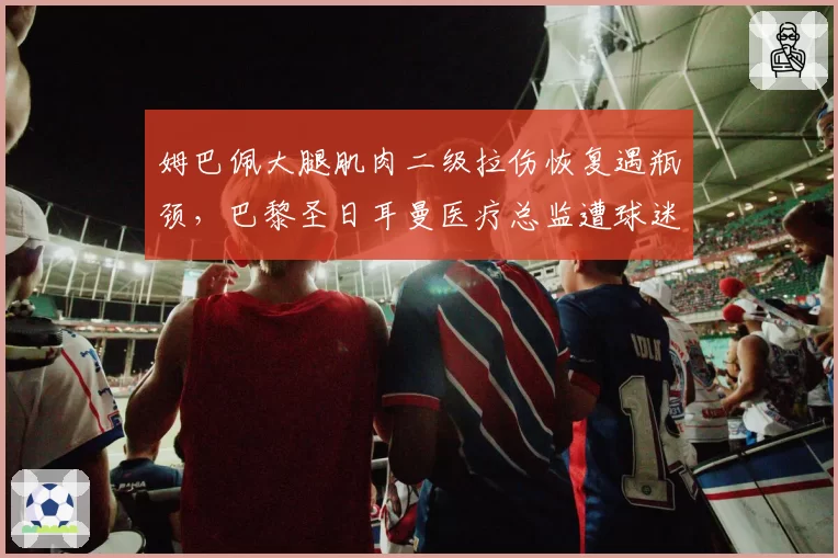 姆巴佩大腿肌肉二级拉伤恢复遇瓶颈，巴黎圣日耳曼医疗总监遭球迷围攻