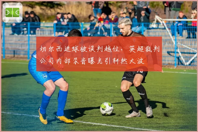 切尔西进球被误判越位，英超裁判公司内部录音曝光引轩然大波