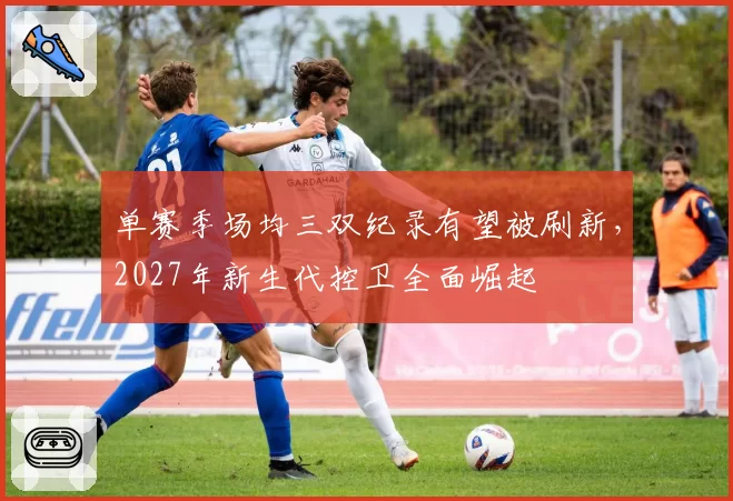 单赛季场均三双纪录有望被刷新，2027年新生代控卫全面崛起